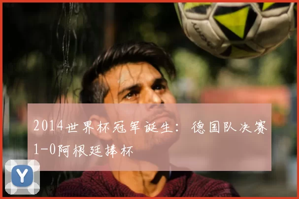 2014世界杯冠军诞生:德国队决赛1-0阿根廷捧杯