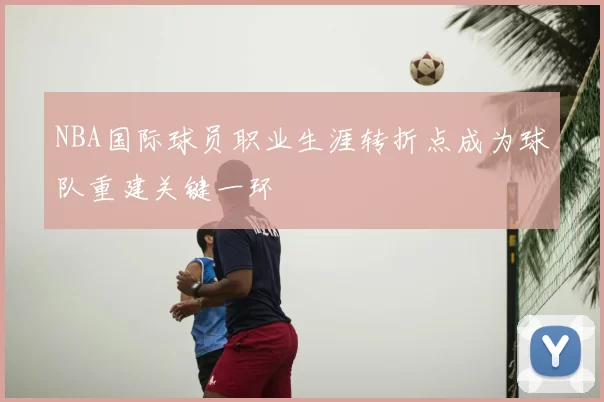 NBA国际球员职业生涯转折点成为球队重建关键一环