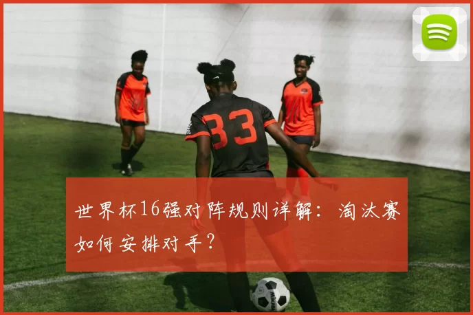 世界杯16强对阵规则详解:淘汰赛如何安排对手?
