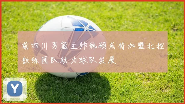 前四川男篮主帅韩硕或将加盟北控教练团队助力球队发展