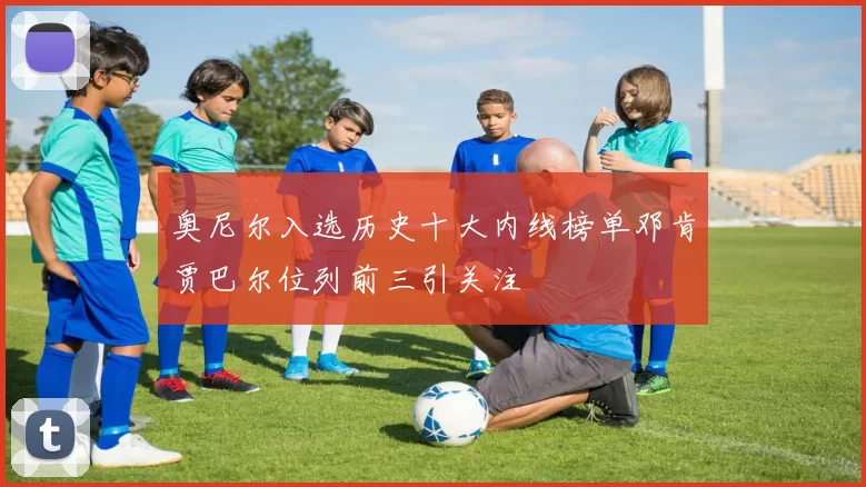 奥尼尔入选历史十大内线榜单邓肯贾巴尔位列前三引关注