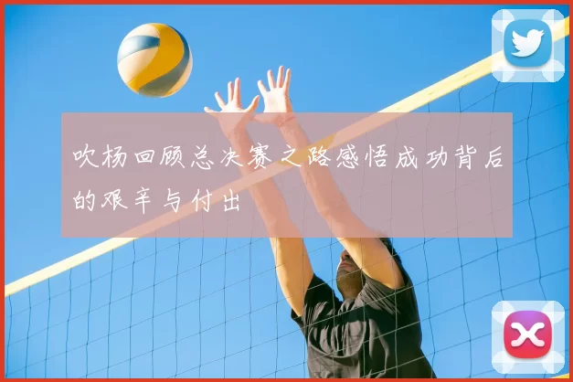 吹杨回顾总决赛之路感悟成功背后的艰辛与付出