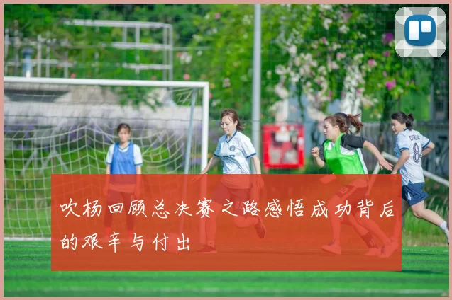 吹杨回顾总决赛之路感悟成功背后的艰辛与付出