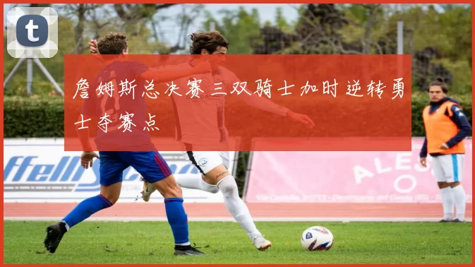 詹姆斯总决赛三双骑士加时逆转勇士夺赛点