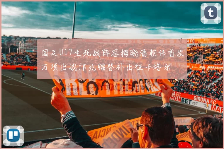 国足U17生死战阵容揭晓潘朝伟首发万项出战邝兆镭替补出征卡塔尔