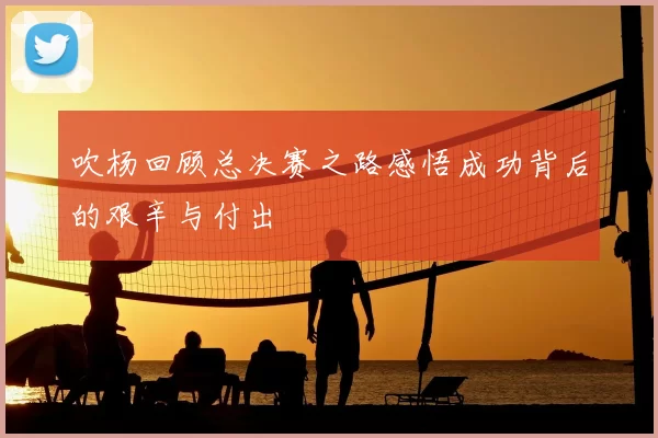 吹杨回顾总决赛之路感悟成功背后的艰辛与付出