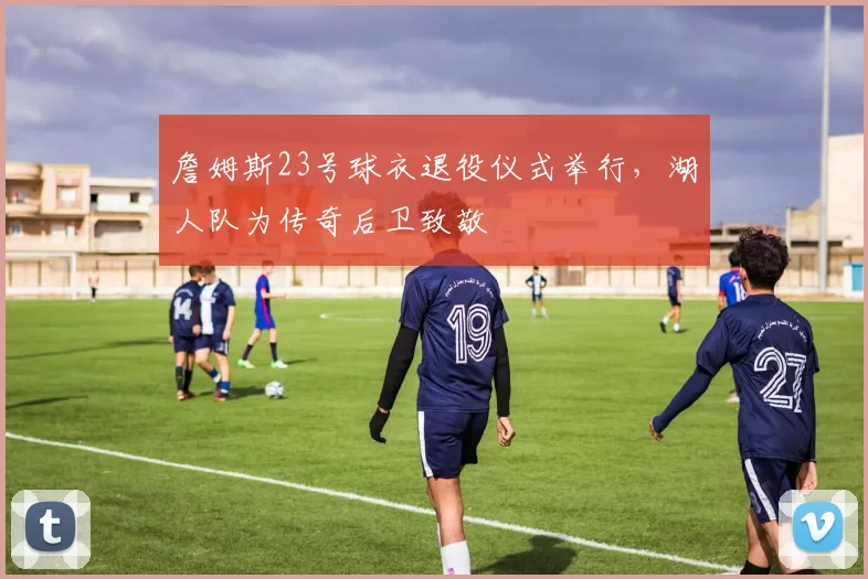 詹姆斯23号球衣退役仪式举行，湖人队为传奇后卫致敬