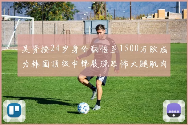 吴贤揆24岁身价翻倍至1500万欧成为韩国顶级中锋展现恐怖大腿肌肉