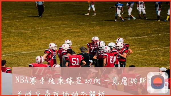 NBA赛季结束球星动向一览詹姆斯杜兰特交易市场动态解析