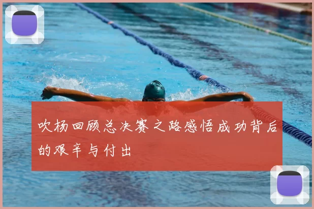 吹杨回顾总决赛之路感悟成功背后的艰辛与付出