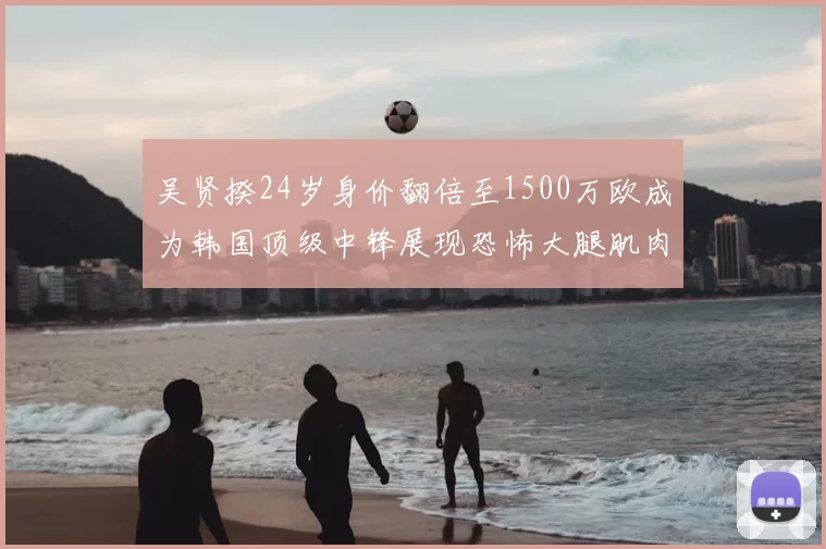 吴贤揆24岁身价翻倍至1500万欧成为韩国顶级中锋展现恐怖大腿肌肉