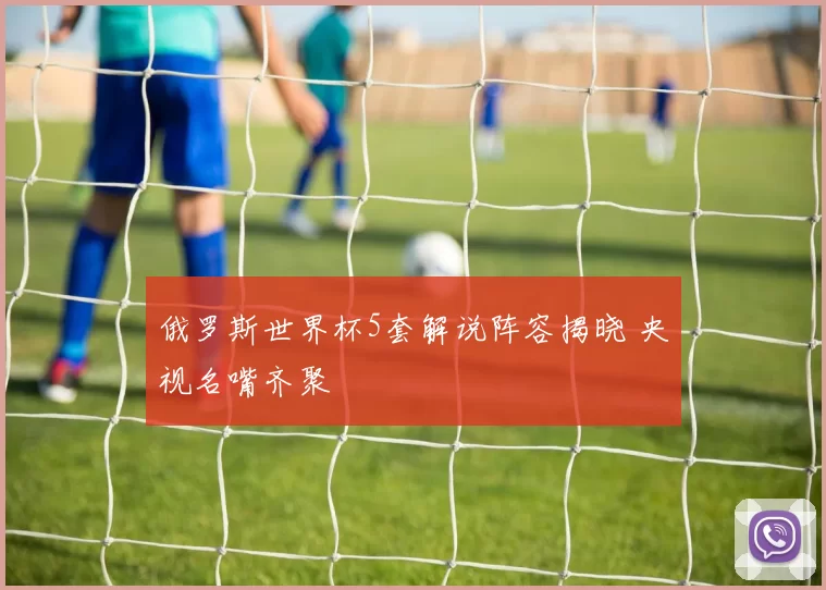 俄罗斯世界杯5套解说阵容揭晓 央视名嘴齐聚