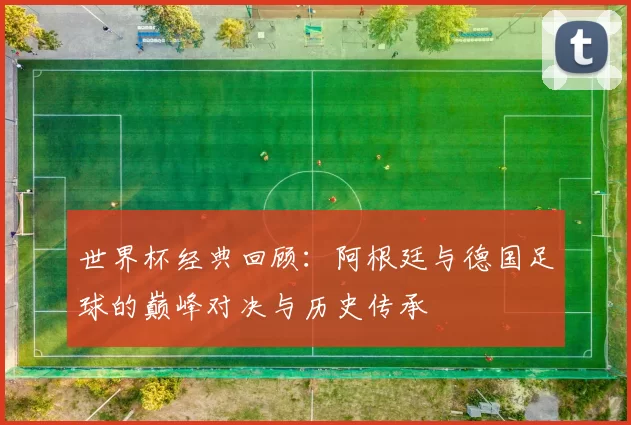 世界杯经典回顾:阿根廷与德国足球的巅峰对决与历史传承