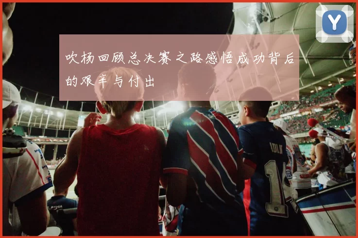吹杨回顾总决赛之路感悟成功背后的艰辛与付出